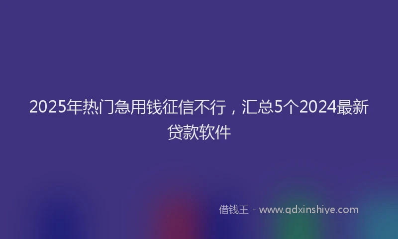2025年热门急用钱征信不行，汇总5个2024最新贷款软件