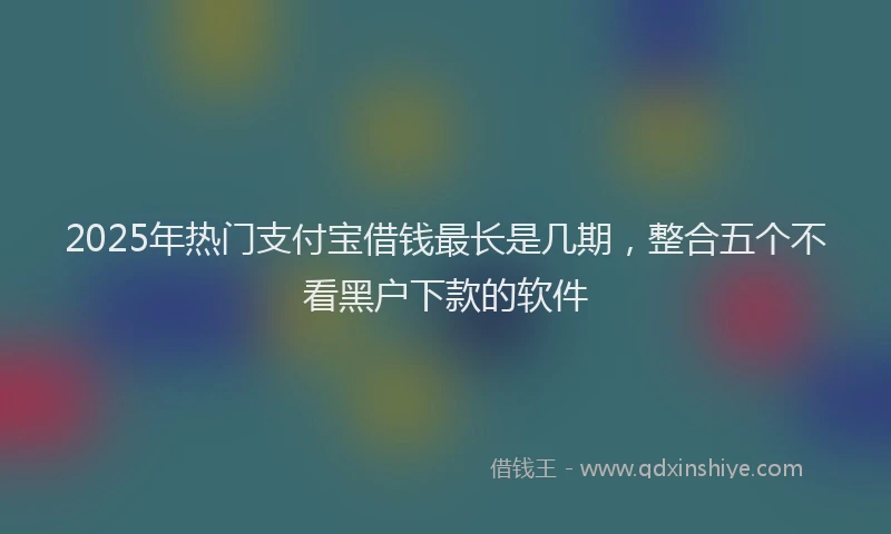 2025年热门支付宝借钱最长是几期，整合五个不看黑户下款的软件