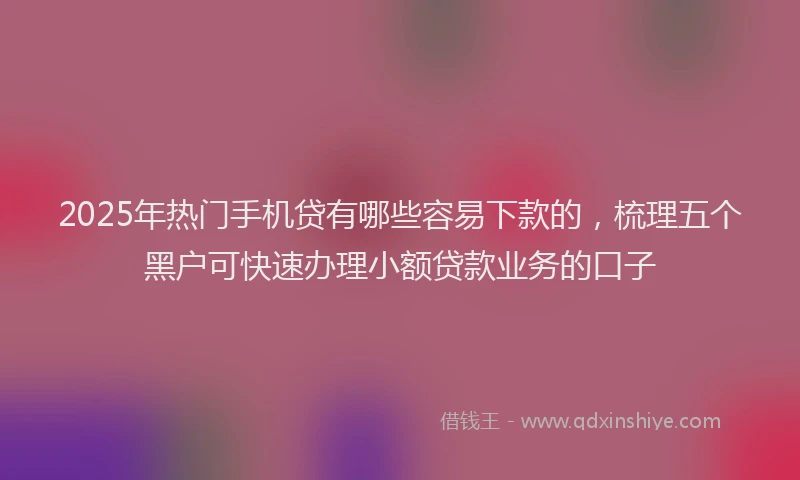 2025年热门手机贷有哪些容易下款的，梳理五个黑户可快速办理小额贷款业务的口子