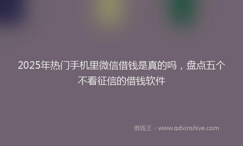 2025年热门手机里微信借钱是真的吗，盘点五个不看征信的借钱软件