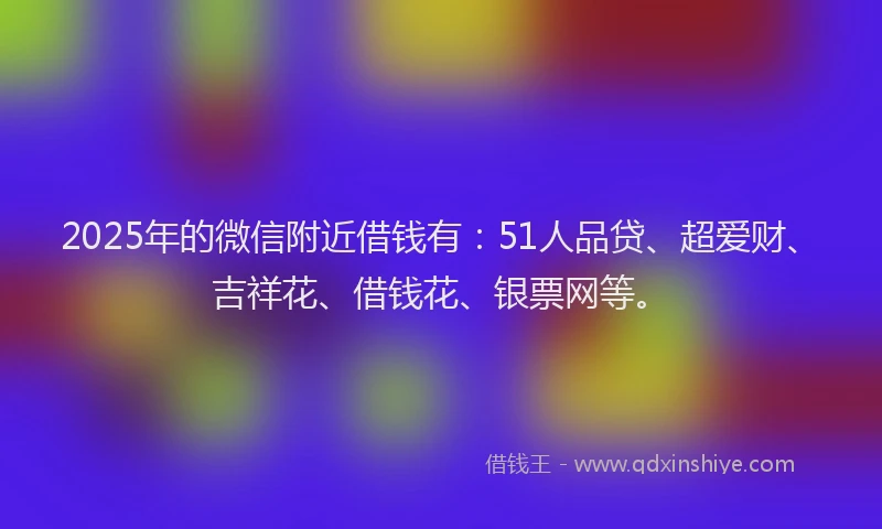 2025年的微信附近借钱有：51人品贷、超爱财、吉祥花、借钱花、银票网等。