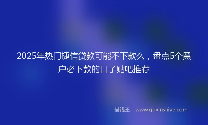 2025年热门捷信贷款可能不下款么，盘点5个黑户必下款的口子贴吧推荐