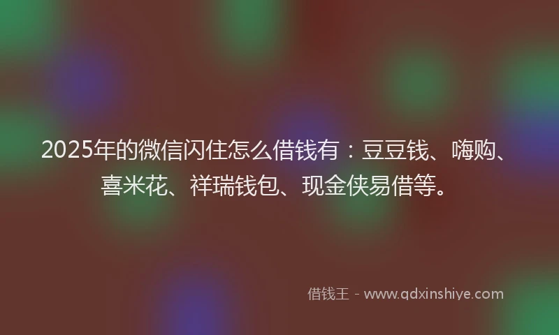 2025年的微信闪住怎么借钱有：豆豆钱、嗨购、喜米花、祥瑞钱包、现金侠易借等。