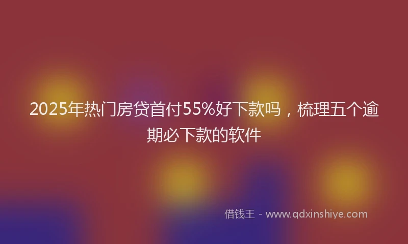 2025年热门房贷首付55%好下款吗，梳理五个逾期必下款的软件