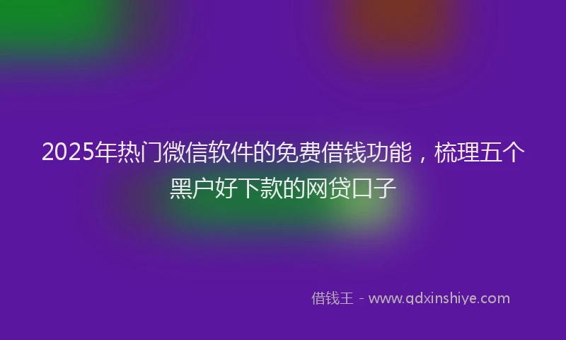 2025年热门微信软件的免费借钱功能，梳理五个黑户好下款的网贷口子