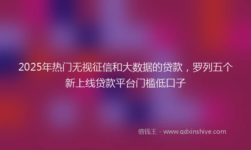 2025年热门无视征信和大数据的贷款，罗列五个新上线贷款平台门槛低口子