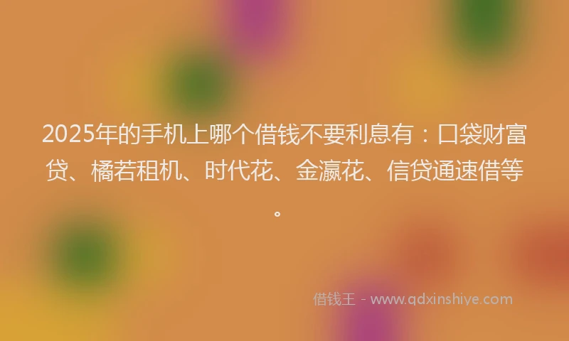 2025年的手机上哪个借钱不要利息有：口袋财富贷、橘若租机、时代花、金瀛花、信贷通速借等。