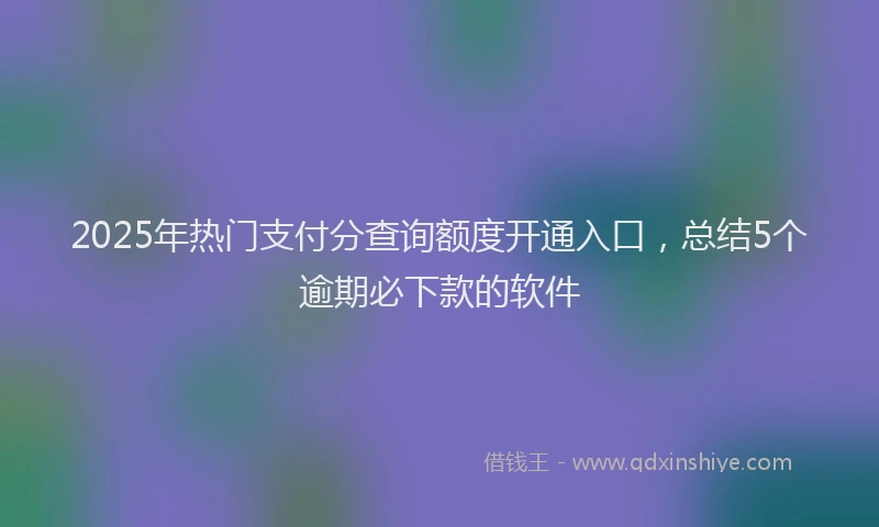 2025年热门支付分查询额度开通入口，总结5个逾期必下款的软件