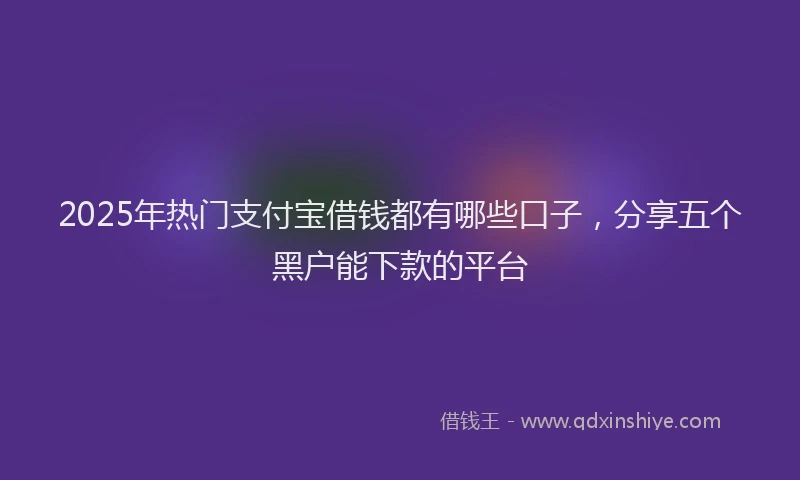 2025年热门支付宝借钱都有哪些口子，分享五个黑户能下款的平台