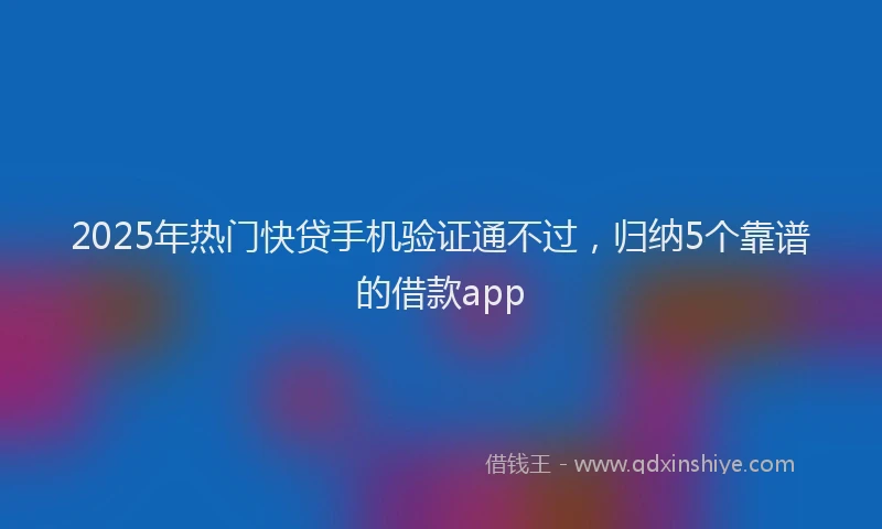 2025年热门快贷手机验证通不过，归纳5个靠谱的借款app