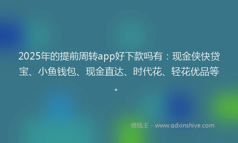 2025年的提前周转app好下款吗有：现金侠快贷宝、小鱼钱包、现金直达、时代花、轻花优品等。