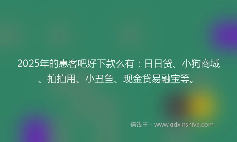 2025年的惠客吧好下款么有：日日贷、小狗商城、拍拍用、小丑鱼、现金贷易融宝等。