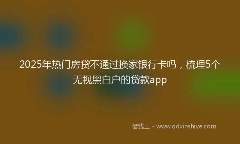 2025年热门房贷不通过换家银行卡吗，梳理5个无视黑白户的贷款app