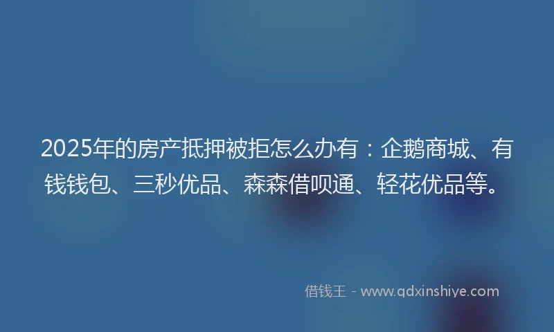 2025年的房产抵押被拒怎么办有：企鹅商城、有钱钱包、三秒优品、森森借呗通、轻花优品等。