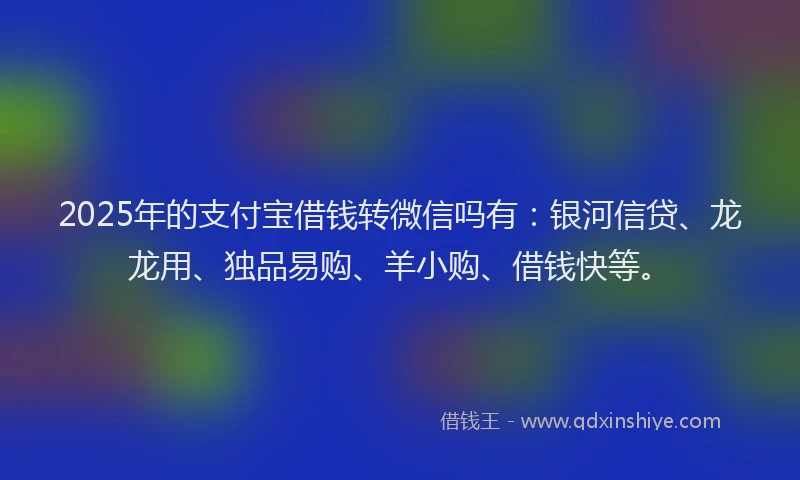 2025年的支付宝借钱转微信吗有：银河信贷、龙龙用、独品易购、羊小购、借钱快等。
