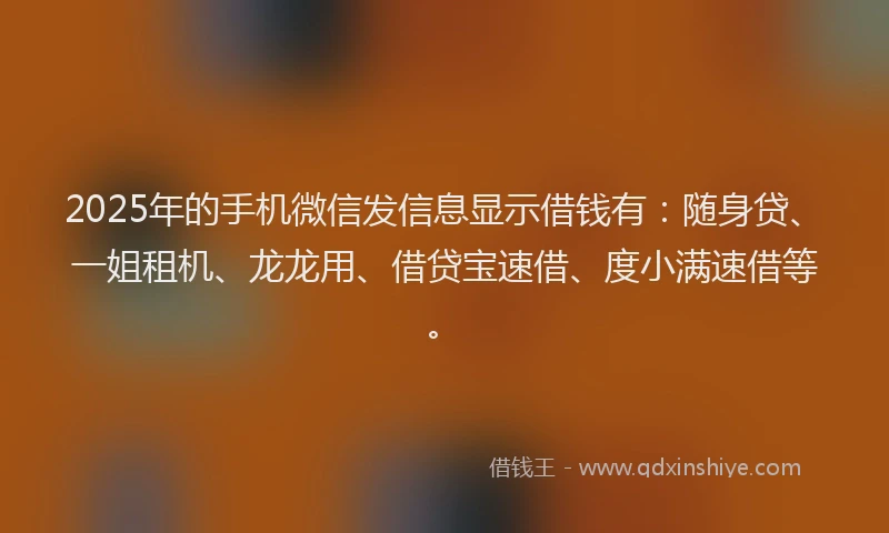 2025年的手机微信发信息显示借钱有：随身贷、一姐租机、龙龙用、借贷宝速借、度小满速借等。