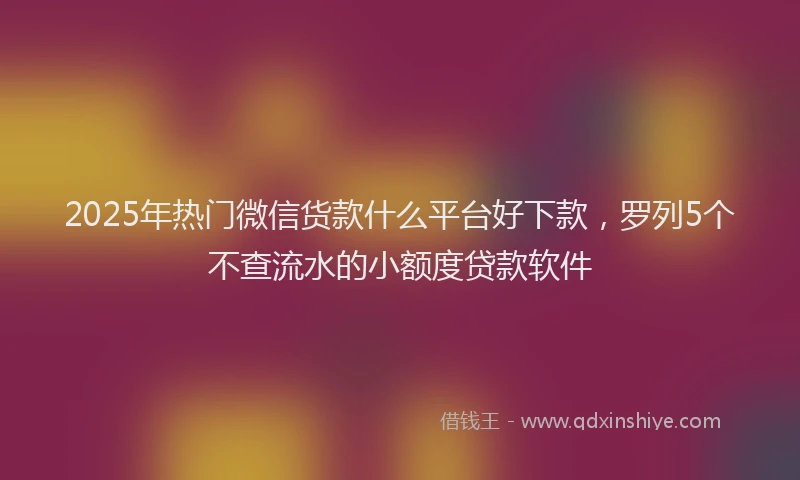 2025年热门微信货款什么平台好下款，罗列5个不查流水的小额度贷款软件