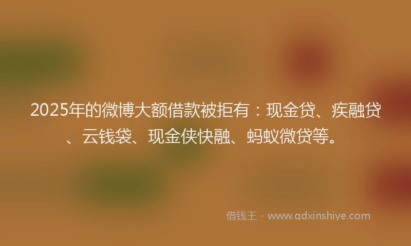 2025年的微博大额借款被拒有：现金贷、疾融贷、云钱袋、现金侠快融、蚂蚁微贷等。