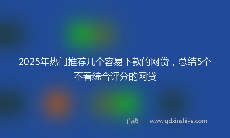 2025年热门推荐几个容易下款的网贷，总结5个不看综合评分的网贷