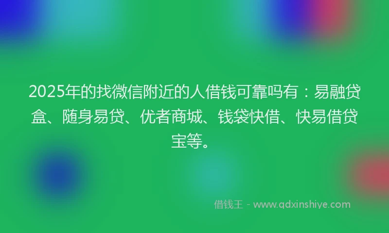 2025年的找微信附近的人借钱可靠吗有：易融贷盒、随身易贷、优者商城、钱袋快借、快易借贷宝等。