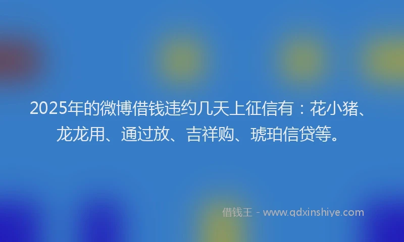 2025年的微博借钱违约几天上征信有：花小猪、龙龙用、通过放、吉祥购、琥珀信贷等。