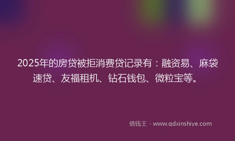 2025年的房贷被拒消费贷记录有：融资易、麻袋速贷、友福租机、钻石钱包、微粒宝等。