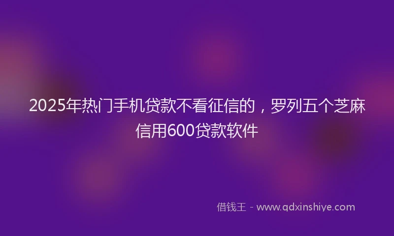 2025年热门手机贷款不看征信的，罗列五个芝麻信用600贷款软件