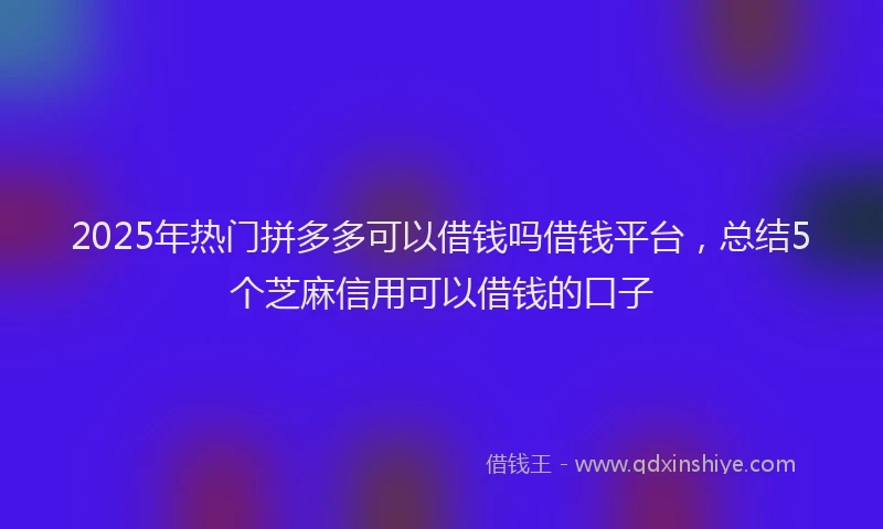 2025年热门拼多多可以借钱吗借钱平台，总结5个芝麻信用可以借钱的口子