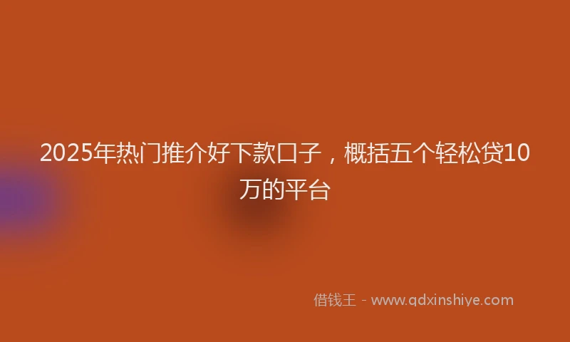 2025年热门推介好下款口子，概括五个轻松贷10万的平台