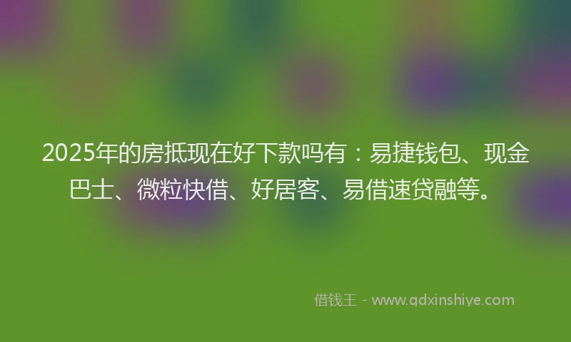 2025年的房抵现在好下款吗有：易捷钱包、现金巴士、微粒快借、好居客、易借速贷融等。