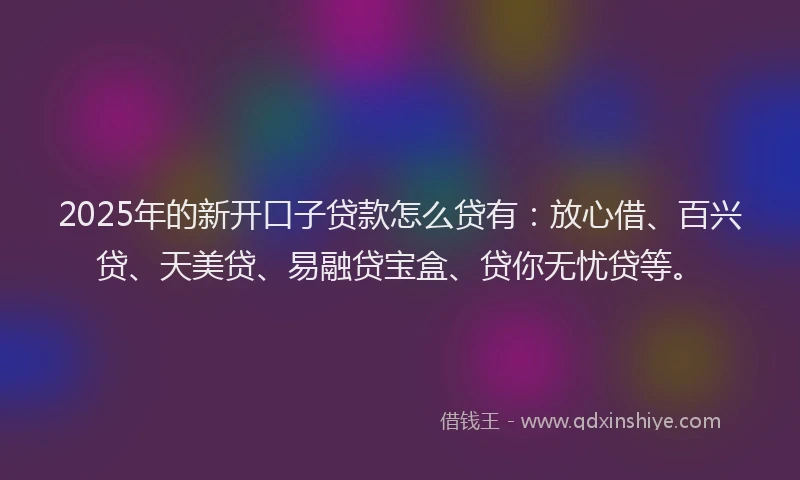 2025年的新开口子贷款怎么贷有：放心借、百兴贷、天美贷、易融贷宝盒、贷你无忧贷等。