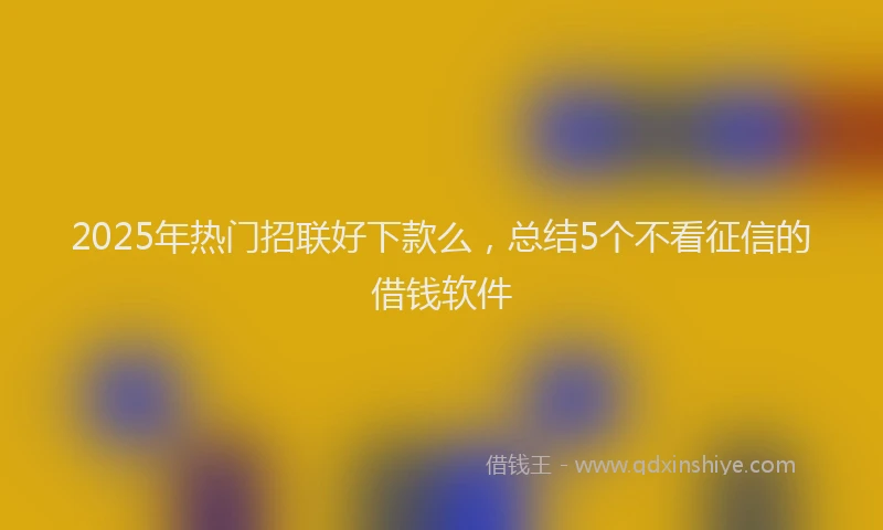 2025年热门招联好下款么，总结5个不看征信的借钱软件