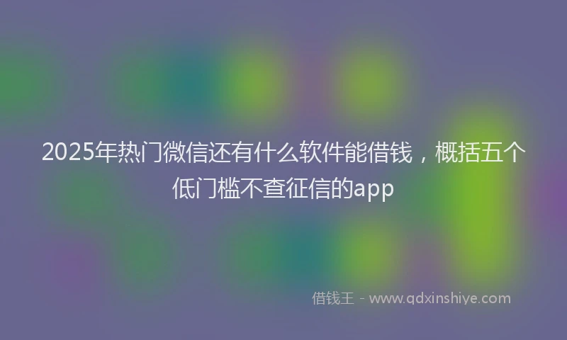 2025年热门微信还有什么软件能借钱，概括五个低门槛不查征信的app