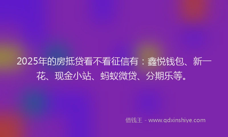2025年的房抵贷看不看征信有：鑫悦钱包、新一花、现金小站、蚂蚁微贷、分期乐等。