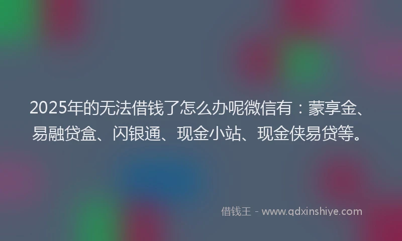 2025年的无法借钱了怎么办呢微信有：蒙享金、易融贷盒、闪银通、现金小站、现金侠易贷等。