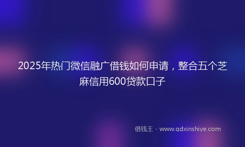 2025年热门微信融广借钱如何申请，整合五个芝麻信用600贷款口子