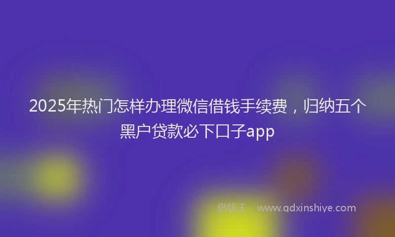 2025年热门怎样办理微信借钱手续费，归纳五个黑户贷款必下口子app