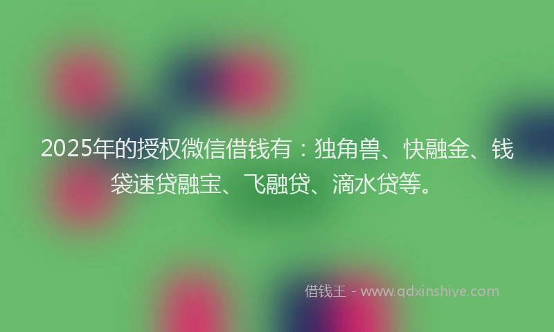 2025年的授权微信借钱有：独角兽、快融金、钱袋速贷融宝、飞融贷、滴水贷等。