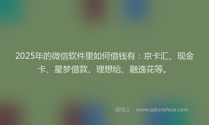 2025年的微信软件里如何借钱有：京卡汇、现金卡、星梦借款、理想给、融逸花等。