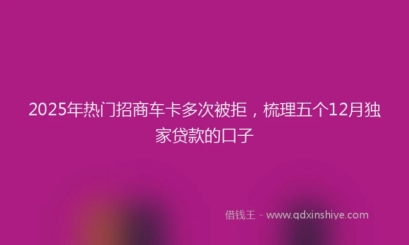 2025年热门招商车卡多次被拒，梳理五个12月独家贷款的口子