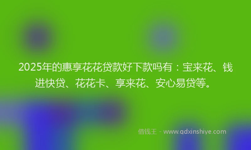 2025年的惠享花花贷款好下款吗有：宝来花、钱进快贷、花花卡、享来花、安心易贷等。