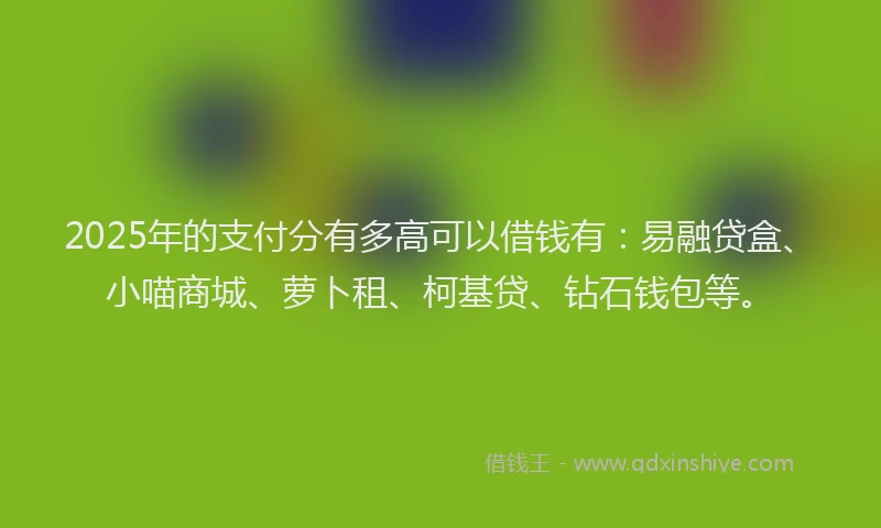 2025年的支付分有多高可以借钱有：易融贷盒、小喵商城、萝卜租、柯基贷、钻石钱包等。