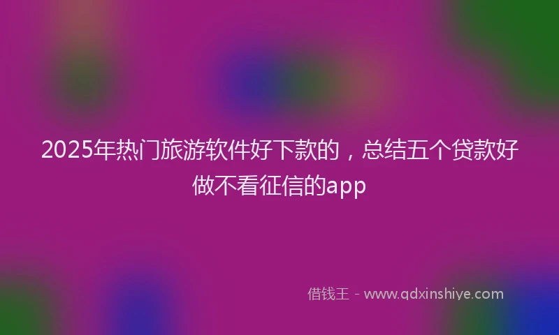 2025年热门旅游软件好下款的，总结五个贷款好做不看征信的app
