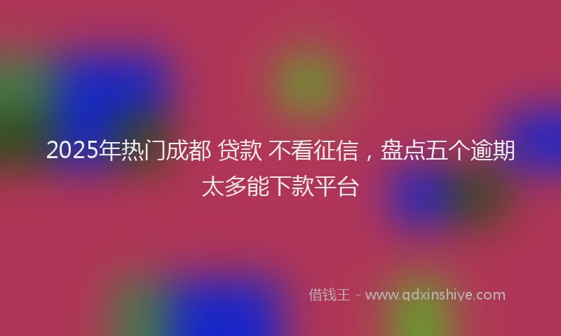 2025年热门成都 贷款 不看征信，盘点五个逾期太多能下款平台