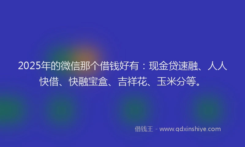 2025年的微信那个借钱好有：现金贷速融、人人快借、快融宝盒、吉祥花、玉米分等。