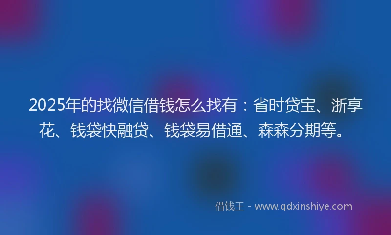2025年的找微信借钱怎么找有：省时贷宝、浙享花、钱袋快融贷、钱袋易借通、森森分期等。