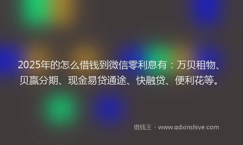 2025年的怎么借钱到微信零利息有：万贝租物、贝赢分期、现金易贷通途、快融贷、便利花等。