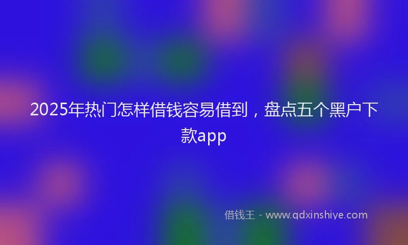 2025年热门怎样借钱容易借到，盘点五个黑户下款app