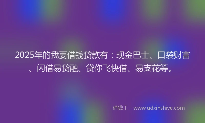 2025年的我要借钱贷款有：现金巴士、口袋财富、闪借易贷融、贷你飞快借、易支花等。