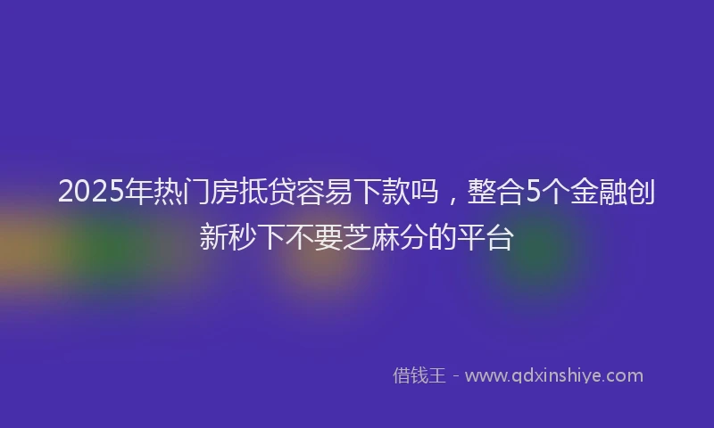 2025年热门房抵贷容易下款吗，整合5个金融创新秒下不要芝麻分的平台